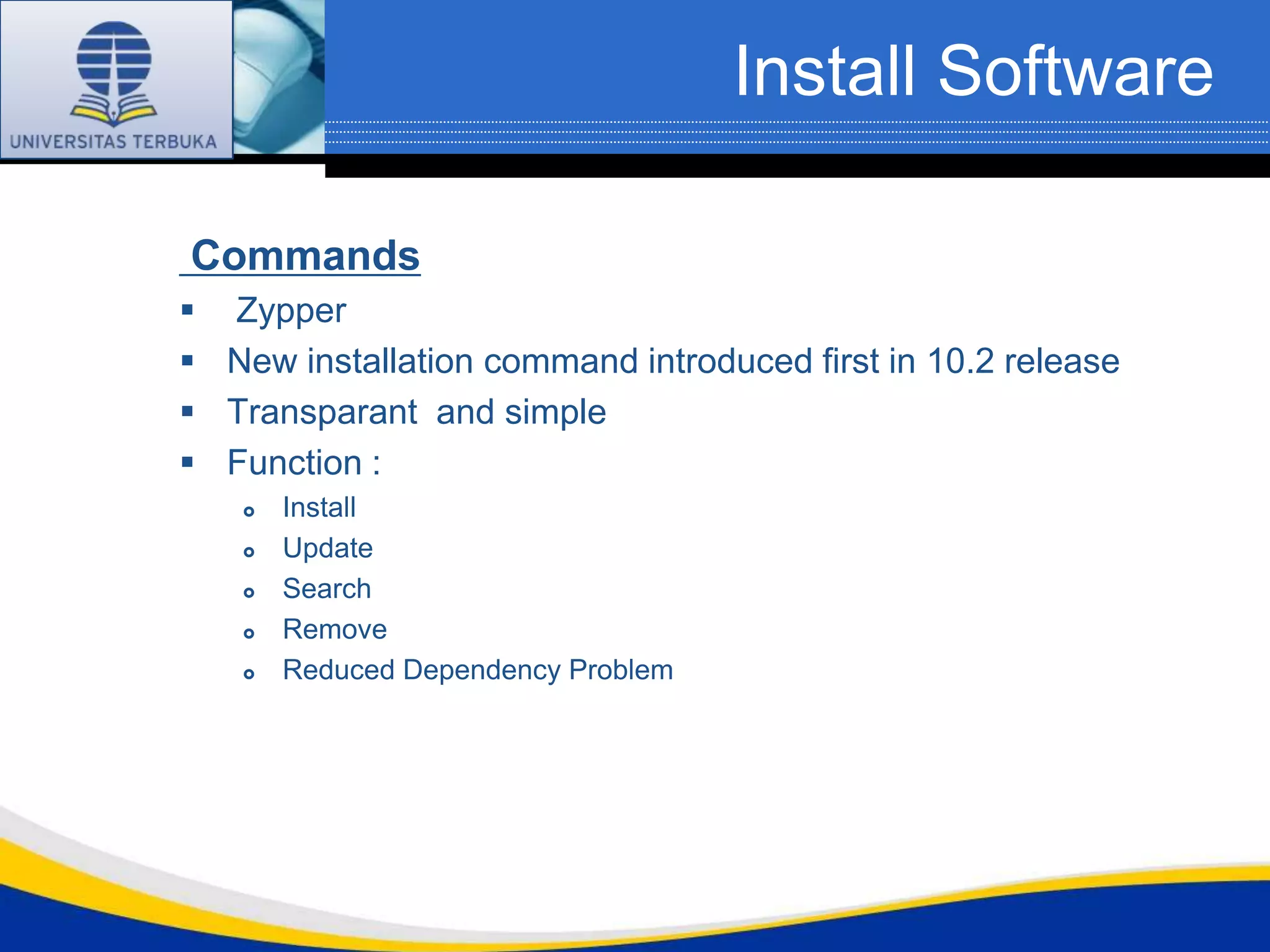 Install Software

Commands
 Zypper
 New installation command introduced first in 10.2 release
 Transparant and simple
 Function :
      Install
      Update
      Search
      Remove
      Reduced Dependency Problem
 