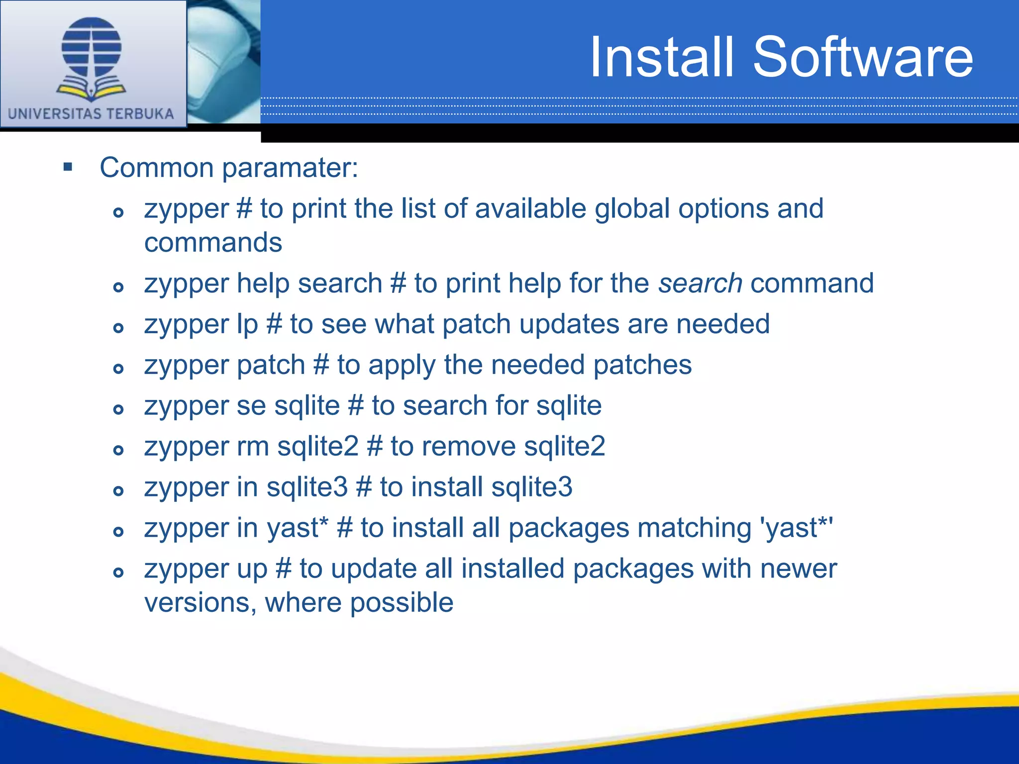 Install Software
 Common paramater:
    zypper # to print the list of available global options and

     commands
    zypper help search # to print help for the search command

    zypper lp # to see what patch updates are needed

    zypper patch # to apply the needed patches

    zypper se sqlite # to search for sqlite

    zypper rm sqlite2 # to remove sqlite2

    zypper in sqlite3 # to install sqlite3

    zypper in yast* # to install all packages matching 'yast*'

    zypper up # to update all installed packages with newer

     versions, where possible
 