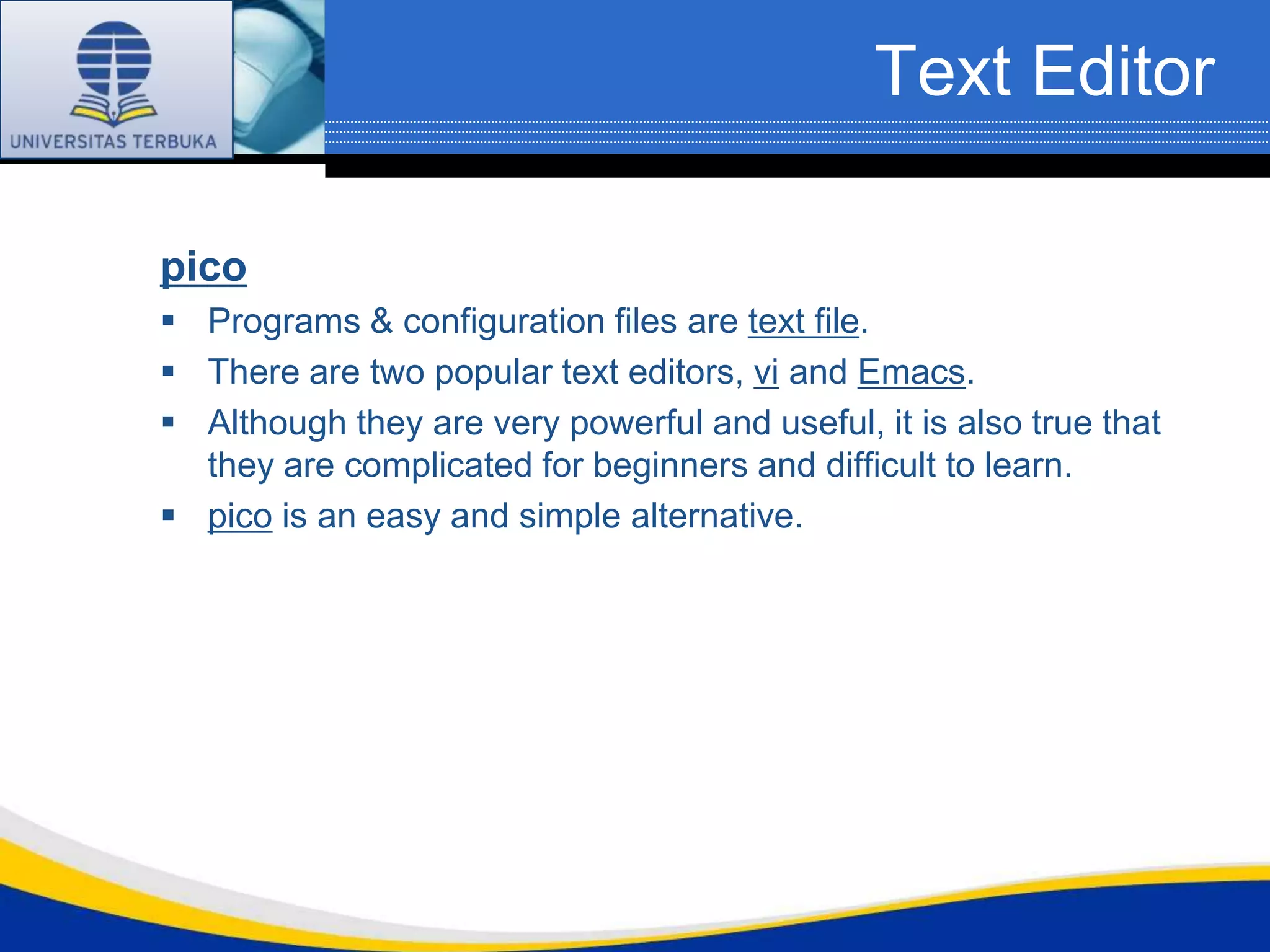 Text Editor

pico
 Programs & configuration files are text file.
 There are two popular text editors, vi and Emacs.
 Although they are very powerful and useful, it is also true that
  they are complicated for beginners and difficult to learn.
 pico is an easy and simple alternative.
 