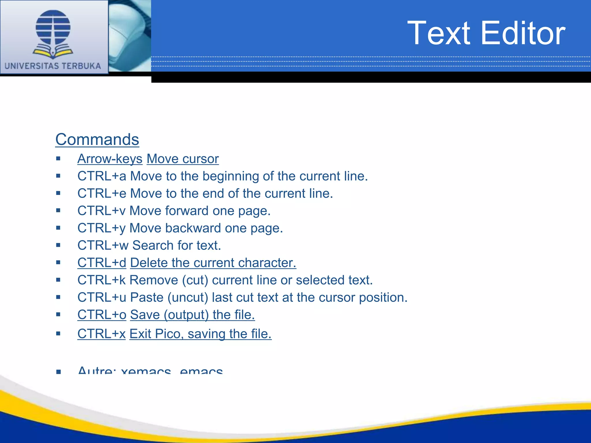 Text Editor


Commands
   Arrow-keys Move cursor
   CTRL+a Move to the beginning of the current line.
   CTRL+e Move to the end of the current line.
   CTRL+v Move forward one page.
   CTRL+y Move backward one page.
   CTRL+w Search for text.
   CTRL+d Delete the current character.
   CTRL+k Remove (cut) current line or selected text.
   CTRL+u Paste (uncut) last cut text at the cursor position.
   CTRL+o Save (output) the file.
   CTRL+x Exit Pico, saving the file.

   Autre: xemacs, emacs
 