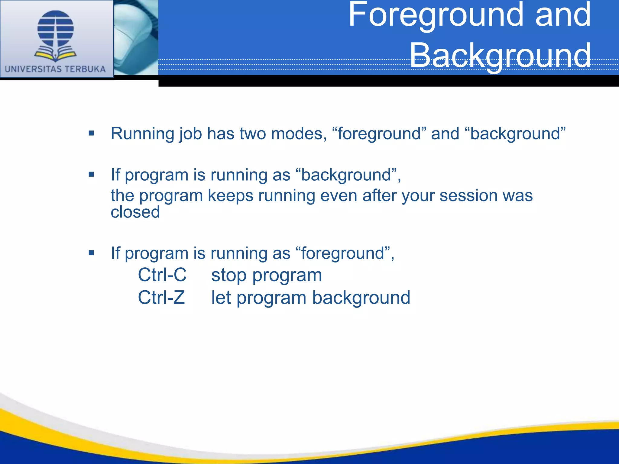 Foreground and
                                     Background

 Running job has two modes, “foreground” and “background”

 If program is running as “background”,
  the program keeps running even after your session was
  closed

 If program is running as “foreground”,
      Ctrl-C    stop program
      Ctrl-Z    let program background
 