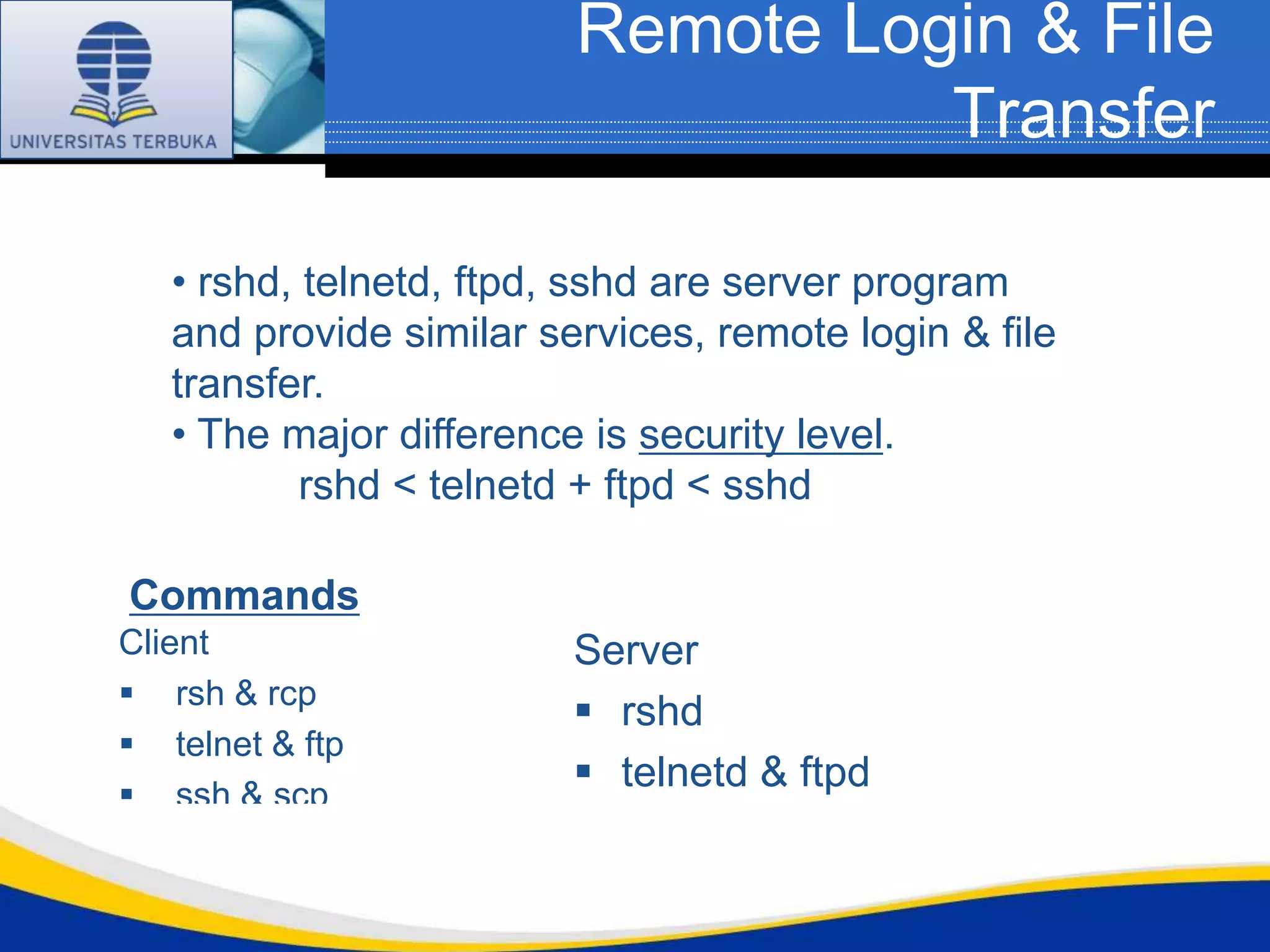 Remote Login & File
                                   Transfer

   • rshd, telnetd, ftpd, sshd are server program
   and provide similar services, remote login & file
   transfer.
   • The major difference is security level.
           rshd < telnetd + ftpd < sshd

Commands
Client                   Server
 rsh & rcp
                          rshd
 telnet & ftp
 ssh & scp
                          telnetd & ftpd
                          sshd
 