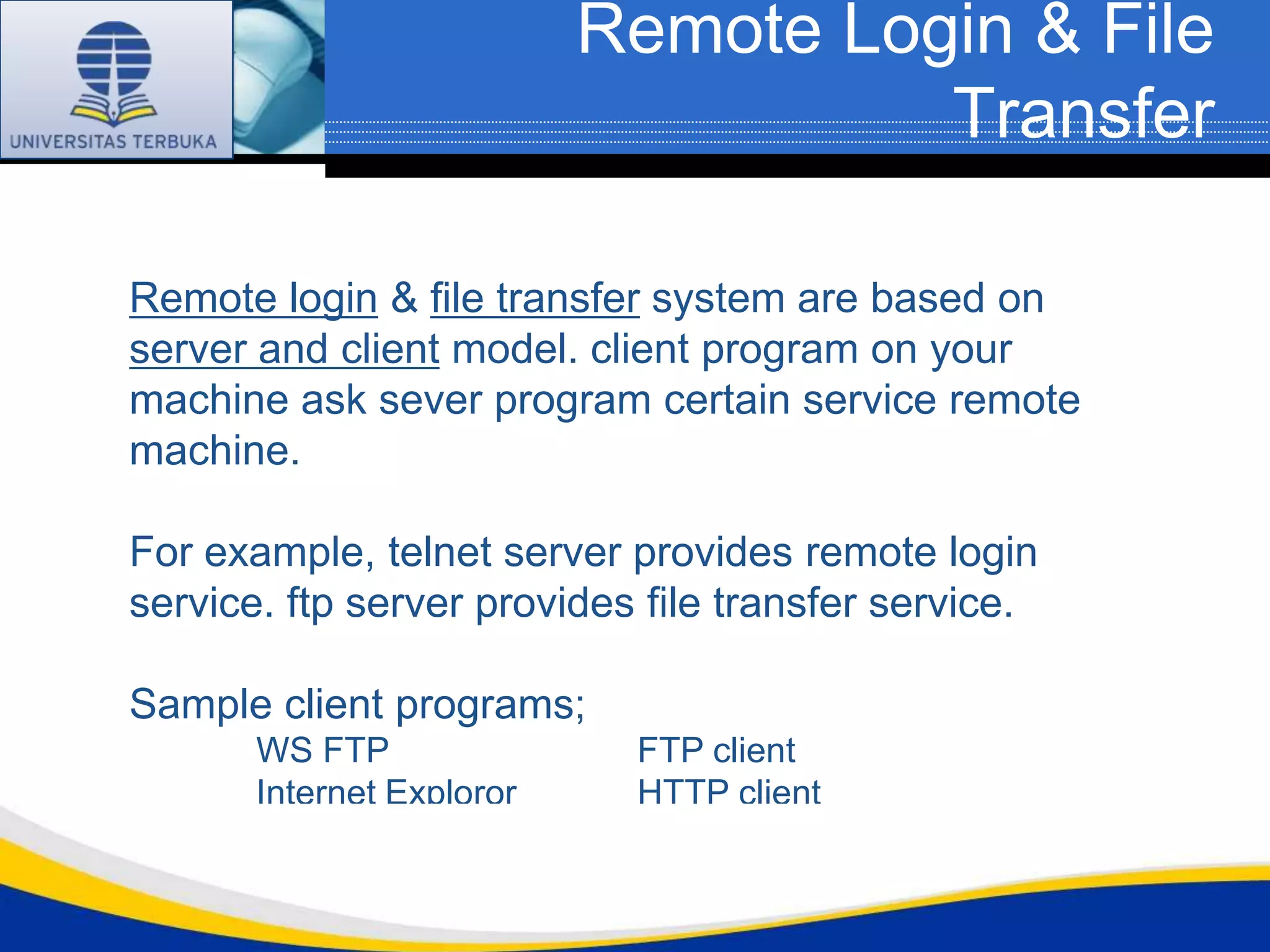 Remote Login & File
                                     Transfer

Remote login & file transfer system are based on
server and client model. client program on your
machine ask sever program certain service remote
machine.

For example, telnet server provides remote login
service. ftp server provides file transfer service.

Sample client programs;
       WS FTP               FTP client
       Internet Exploror    HTTP client
       Eudora               POP, SMTP client
 