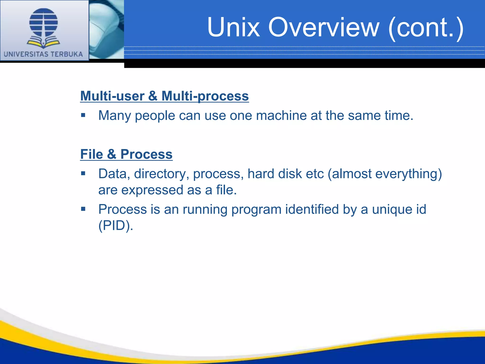 Unix Overview (cont.)

Multi-user & Multi-process
 Many people can use one machine at the same time.

File & Process
 Data, directory, process, hard disk etc (almost everything)
   are expressed as a file.
 Process is an running program identified by a unique id
   (PID).
 