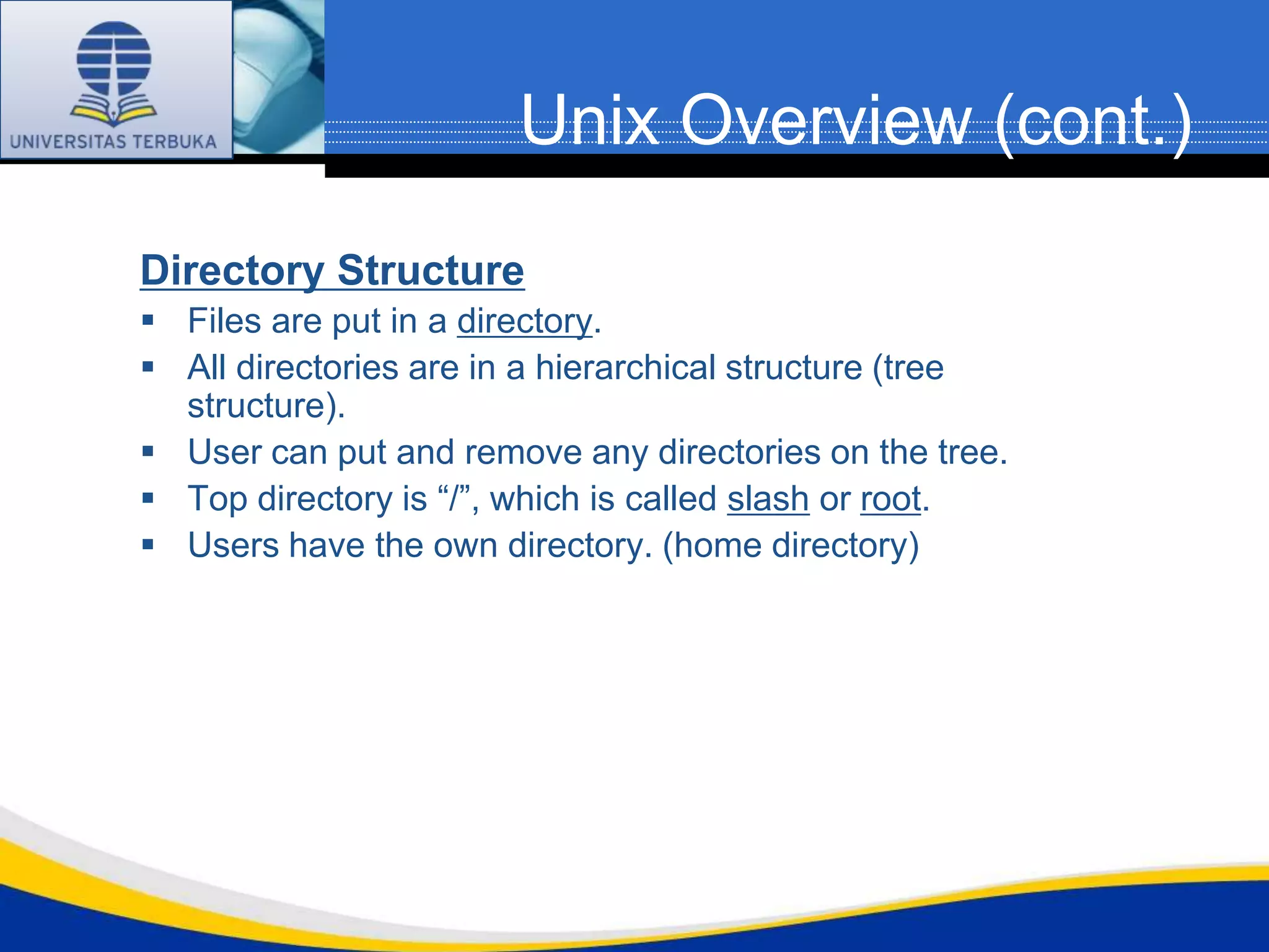 Unix Overview (cont.)
Directory Structure
 Files are put in a directory.
 All directories are in a hierarchical structure (tree
  structure).
 User can put and remove any directories on the tree.
 Top directory is “/”, which is called slash or root.
 Users have the own directory. (home directory)
 