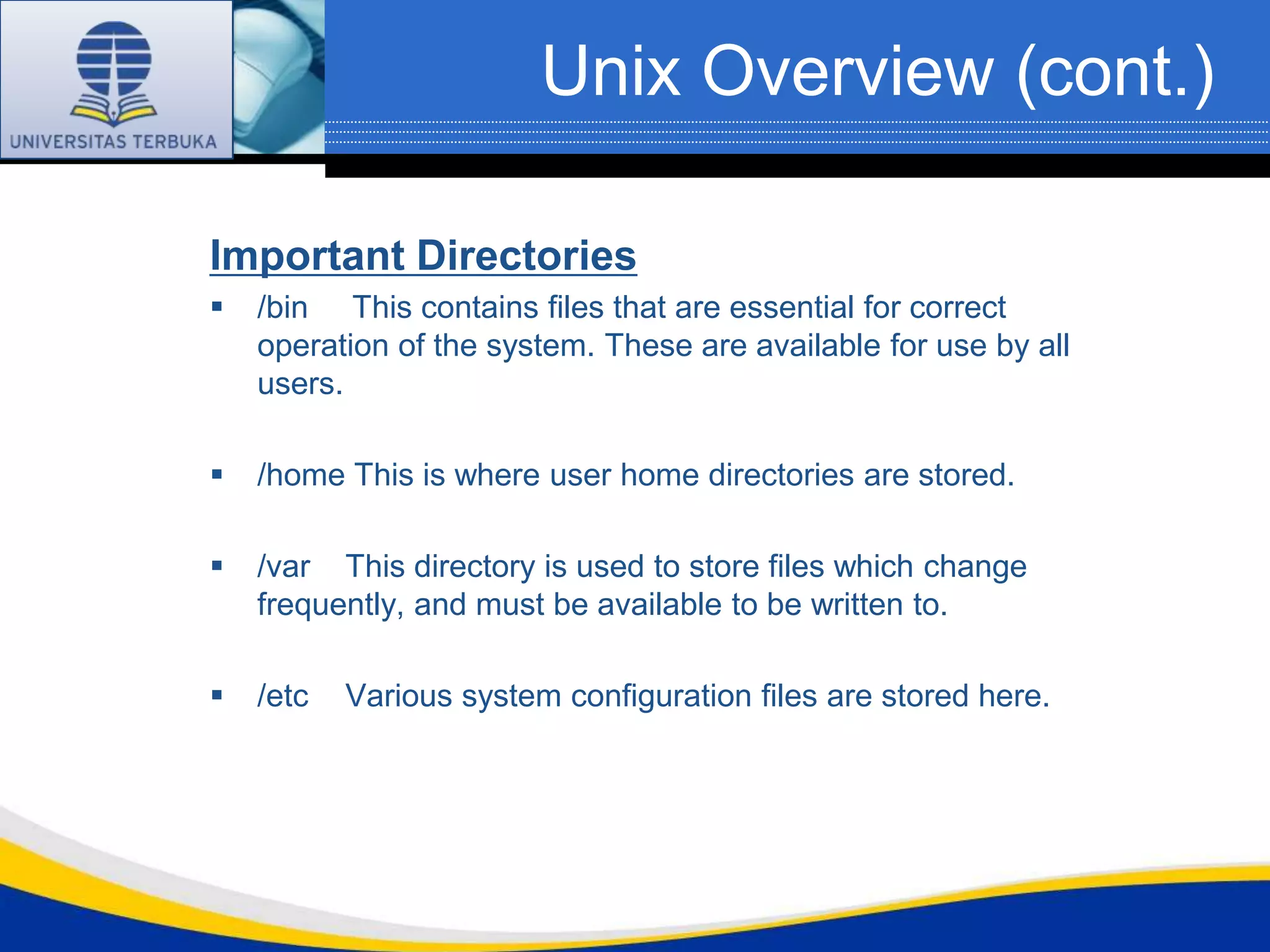 Unix Overview (cont.)

Important Directories
   /bin This contains files that are essential for correct
    operation of the system. These are available for use by all
    users.

   /home This is where user home directories are stored.

   /var This directory is used to store files which change
    frequently, and must be available to be written to.

   /etc   Various system configuration files are stored here.
 