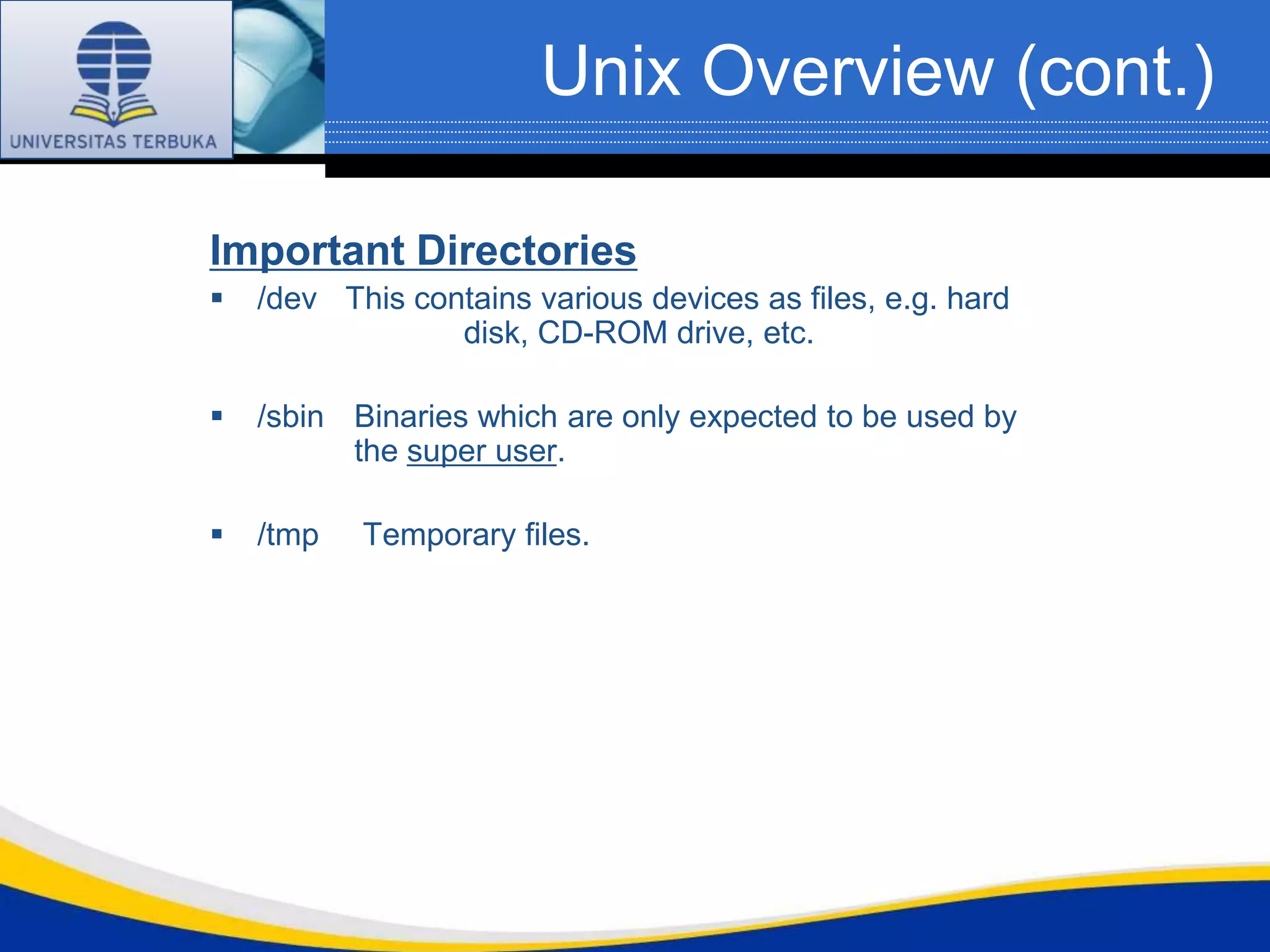 Unix Overview (cont.)

Important Directories
   /dev This contains various devices as files, e.g. hard
                 disk, CD-ROM drive, etc.

   /sbin Binaries which are only expected to be used by
          the super user.

   /tmp   Temporary files.
 