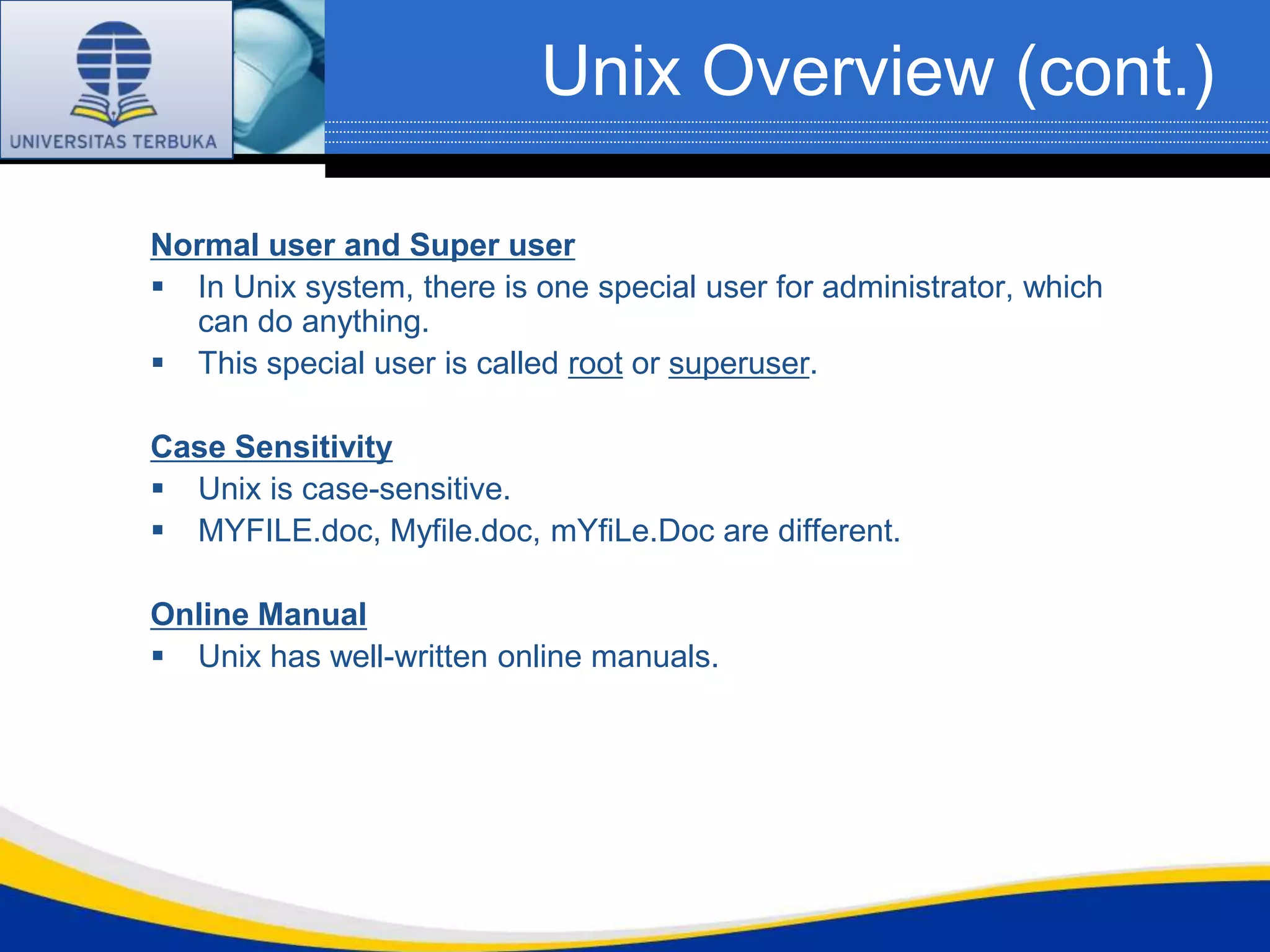 Unix Overview (cont.)

Normal user and Super user
 In Unix system, there is one special user for administrator, which
  can do anything.
 This special user is called root or superuser.

Case Sensitivity
 Unix is case-sensitive.
 MYFILE.doc, Myfile.doc, mYfiLe.Doc are different.

Online Manual
 Unix has well-written online manuals.
 