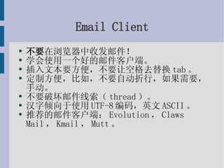 Email Client 不要 在浏览器中收发邮件！ 学会使用一个好的邮件客户端。 插入文本要方便，不要让空格去替换tab。 定制方便，比如，不要自动折行，如果需要，手动。 不要破坏邮件线索（thread）。 汉字倾向于使用UTF-8编码，英文ASCII。 推荐的邮件客户端：Evolution，Claws Mail，Kmail，Mutt。 