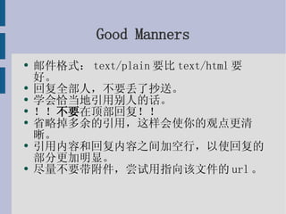 Good Manners 邮件格式：text/plain要比text/html要好。 回复全部人，不要丢了抄送。 学会恰当地引用别人的话。 ！！ 不要 在顶部回复！！ 省略掉多余的引用，这样会使你的观点更清晰。 引用内容和回复内容之间加空行，以使回复的部分更加明显。 尽量不要带附件，尝试用指向该文件的url。 