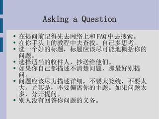 Asking a Question 在提问前记得先去网络上和FAQ中去搜索。 在你手头上的教程中去查找。自己多思考。 选一个好的标题，标题应该尽可能地概括你的问题。 选择适当的收件人，抄送给他们。 如果你自己都描述不清楚问题，那最好别提问。 问题应该尽力描述详细，不要太笼统，不要太大。尤其是，不要偏离你的主题。如果问题太多，分开提问。 别人没有回答你问题的义务。 