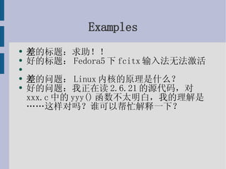 Examples 差 的标题：求助！！ 好的标题：Fedora5下fcitx输入法无法激活 差 的问题：Linux内核的原理是什么？ 好的问题：我正在读2.6.21的源代码，对xxx.c中的yyy()函数不太明白，我的理解是……这样对吗？谁可以帮忙解释一下？ 