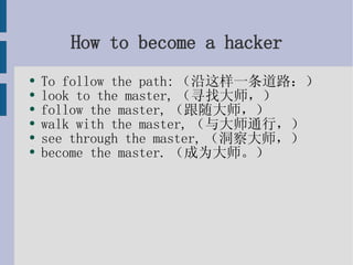 How to become a hacker To follow the path:（沿这样一条道路：） look to the master,（寻找大师，） follow the master,（跟随大师，） walk with the master,（与大师通行，） see through the master,（洞察大师，） become the master.（成为大师。） 
