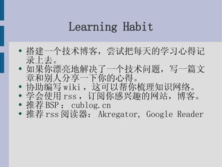 Learning Habit 搭建一个技术博客，尝试把每天的学习心得记录上去。 如果你漂亮地解决了一个技术问题，写一篇文章和别人分享一下你的心得。 协助编写wiki，这可以帮你梳理知识网络。 学会使用rss，订阅你感兴趣的网站，博客。 推荐BSP：cublog.cn 推荐rss阅读器：Akregator, Google Reader 