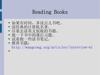 Reading Books 如果有时间，多读点儿书吧。 读经典的计算机名著。 尽量去读英文原版的书籍。 做一下书中的课后习题。 试着做一些读书笔记。 推荐书籍： http://wangcong.org/articles/interview-with-zhl.html 