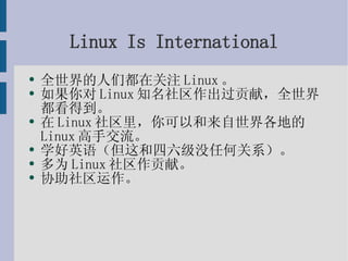 Linux Is International 全世界的人们都在关注Linux。 如果你对Linux知名社区作出过贡献，全世界都看得到。 在Linux社区里，你可以和来自世界各地的Linux高手交流。 学好英语（但这和四六级没任何关系）。 多为Linux社区作贡献。 协助社区运作。 