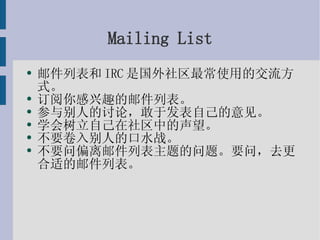 Mailing List 邮件列表和IRC是国外社区最常使用的交流方式。 订阅你感兴趣的邮件列表。 参与别人的讨论，敢于发表自己的意见。 学会树立自己在社区中的声望。 不要卷入别人的口水战。 不要问偏离邮件列表主题的问题。要问，去更合适的邮件列表。 