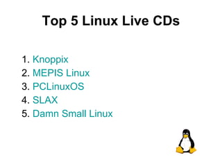 Top 5 Linux Live CDs 1.  Knoppix 2.  MEPIS Linux 3.  PCLinuxOS 4.  SLAX 5.  Damn Small Linux 