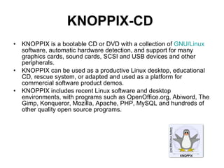KNOPPIX-CD   KNOPPIX is a bootable CD or DVD with a collection of  GNU/Linux  software, automatic hardware detection, and support for many graphics cards, sound cards, SCSI and USB devices and other peripherals.  KNOPPIX can be used as a productive Linux desktop, educational CD, rescue system, or adapted and used as a platform for commercial software product demos.  KNOPPIX includes recent Linux software and desktop environments, with programs such as OpenOffice.org, Abiword, The Gimp, Konqueror, Mozilla, Apache, PHP, MySQL and hundreds of other quality open source programs.  