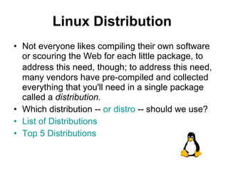 Linux Distribution   Not everyone likes compiling their own software or scouring the Web for each little package, to address this need, though; to address this need,   many vendors have pre-compiled and collected everything that you'll need in a single package called a  distribution.   Which distribution --  or  distro   -- should we use? List of Distributions Top 5 Distributions 