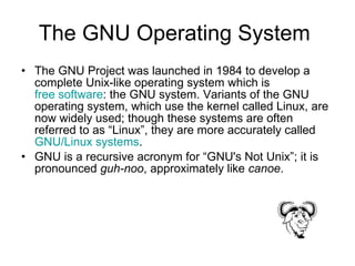 The GNU Operating System  The GNU Project was launched in 1984 to develop a complete Unix-like operating system which is  free software : the GNU system. Variants of the GNU operating system, which use the kernel called Linux, are now widely used; though these systems are often referred to as “Linux”, they are more accurately called  GNU/Linux systems .  GNU is a recursive acronym for “GNU's Not Unix”; it is pronounced  guh-noo , approximately like  canoe . 