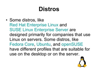 Distros Some distros, like  Red Hat Enterprise Linux  and  SUSE Linux Enterprise Server  are designed primarily for companies that use Linux on servers. Some distros, like  Fedora Core ,  Ubuntu , and  openSUSE  have different profiles that are suitable for use on the desktop or on the server. 