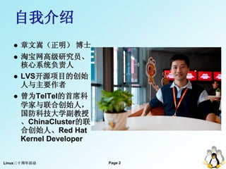 自我介绍
      章文嵩（正明） 博士
      淘宝网高级研究员、
       核心系统负责人
      LVS开源项目的创始
       人与主要作者
      曾为TelTel的首席科
       学家与联合创始人，
       国防科技大学副教授
       、ChinaCluster的联
       合创始人、Red Hat
       Kernel Developer


Linux二十周年活动               Page 2
 