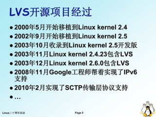 LVS开源项目经过
    2000年5月开始移植到Linux       kernel 2.4
    2002年9月开始移植到Linux kernel 2.5
    2003年10月收录到Linux kernel 2.5开发版
    2003年11月Linux kernel 2.4.23包含LVS
    2003年12月Linux kernel 2.6.0包含LVS
    2008年11月Google工程师帮着实现了IPv6
     支持
    2010年2月实现了SCTP传输层协议支持
   …


Linux二十周年活动          Page 5
                                5
 