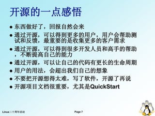 开源的一点感悟
    东西做好了，回报自然会来
    通过开源，可以得到更多的用户，用户会帮助测
     试和反馈，最重要的是收集更多的客户需求
    通过开源，可以得到很多开发人员和高手的帮助
     ，不断提高自己的能力
    通过开源，可以让自己的代码有更长的生命周期
    用户的用法，会超出我们自己的想象
    不要把开源想得太难，写了软件，开源了再说
    开源项目文档很重要，尤其是QuickStart




Linux二十周年活动    Page 7
                        7
 