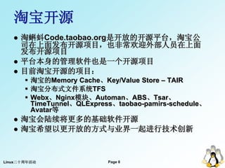 淘宝开源
      淘蝌蚪Code.taobao.org是开放的开源平台，淘宝公
       司在上面发布开源项目，也非常欢迎外部人员在上面
       发布开源项目
      平台本身的管理软件也是一个开源项目
      目前淘宝开源的项目：
        淘宝的Memory Cache、Key/Value Store – TAIR
        淘宝分布式文件系统TFS
        Webx、Nginx模块、Automan、ABS、Tsar、
         TimeTunnel、QLExpress、taobao-pamirs-schedule、
         Avatar等
      淘宝会陆续将更多的基础软件开源
      淘宝希望以更开放的方式与业界一起进行技术创新



Linux二十周年活动                 Page 8
                                          8
 