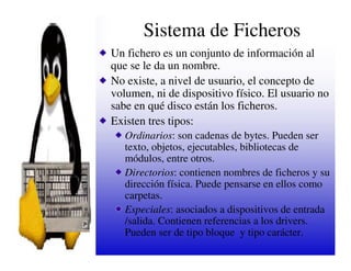 Sistema de Ficheros
Un fichero es un conjunto de información al
que se le da un nombre.
No existe, a nivel de usuario, el concepto de
volumen, ni de dispositivo físico. El usuario no
sabe en qué disco están los ficheros.
Existen tres tipos:
   Ordinarios: son cadenas de bytes. Pueden ser
   texto, objetos, ejecutables, bibliotecas de
   módulos, entre otros.
   Directorios: contienen nombres de ficheros y su
   dirección física. Puede pensarse en ellos como
   carpetas.
   Especiales: asociados a dispositivos de entrada
   /salida. Contienen referencias a los drivers.
   Pueden ser de tipo bloque y tipo carácter.
 