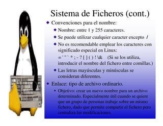 Sistema de Ficheros (cont.)
Convenciones para el nombre:
   Nombre: entre 1 y 255 caracteres.
   Se puede utilizar cualquier caracter excepto /
   No es recomendable emplear los caracteres con
   significado especial en Linux:
   = ' '' ` * ; - ? [ ] ( ) ! & (Si se los utiliza,
   introducir el nombre del fichero entre comillas.)
   Las letras mayúsculas y minúsculas se
   consideran diferentes.
Enlace: tipo de archivo ordinario.
   Objetivo: crear un nuevo nombre para un archivo
   determinado. Especialmente útil cuando se quiere
   que un grupo de personas trabaje sobre un mismo
   fichero, dado que permite compartir el fichero pero
   centraliza las modificaciones.
 
