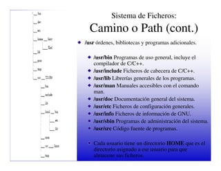 Sistema de Ficheros:
  Camino o Path (cont.)
/usr órdenes, bibliotecas y programas adicionales.

   /usr/bin Programas de uso general, incluye el
   compilador de C/C++.
   /usr/include Ficheros de cabecera de C/C++.
   /usr/lib Librerías generales de los programas.
   /usr/man Manuales accesibles con el comando
   man.
   /usr/doc Documentación general del sistema.
   /usr/etc Ficheros de configuración generales.
   /usr/info Ficheros de información de GNU.
   /usr/sbin Programas de administración del sistema.
   /usr/src Código fuente de programas.

   Cada usuario tiene un directorio HOME que es el
   directorio asignado a ese usuario para que
   almacene sus ficheros.
 