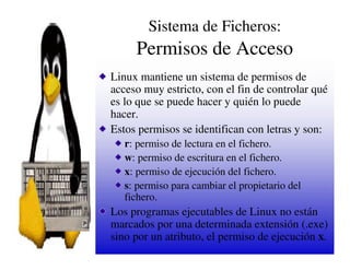 Sistema de Ficheros:
     Permisos de Acceso
Linux mantiene un sistema de permisos de
acceso muy estricto, con el fin de controlar qué
es lo que se puede hacer y quién lo puede
hacer.
Estos permisos se identifican con letras y son:
   r: permiso de lectura en el fichero.
   w: permiso de escritura en el fichero.
   x: permiso de ejecución del fichero.
   s: permiso para cambiar el propietario del
   fichero.
Los programas ejecutables de Linux no están
marcados por una determinada extensión (.exe)
sino por un atributo, el permiso de ejecución x.
 