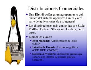 Distribuciones Comerciales
Una Distribución es un agrupamiento del
núcleo del sistema operativo Linux y otra
serie de aplicaciones de uso general.
Las distribuciones más conocidas son SuSe,
RedHat, Debian, Slackware, Caldera, entre
otros.
Elementos claves:
  Boot Manager: Administrador de inicio
  (LILO).
  Interfaz de Usuario: Escritorios gráficos
  (CDE, KDE, GNOME).
  Sistema X-Window: Subsistema gráfico que
  soporta una interfaz de usuario gráfica.
  (Xfree86).
 