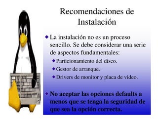 Recomendaciones de
       Instalación
La instalación no es un proceso
sencillo. Se debe considerar una serie
de aspectos fundamentales:
  Particionamiento del disco.
  Gestor de arranque.
  Drivers de monitor y placa de video.


No aceptar las opciones defaults a
menos que se tenga la seguridad de
que sea la opción correcta.
 