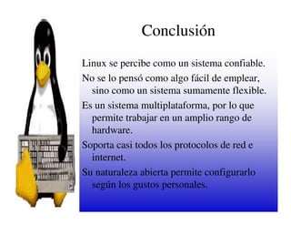 Conclusión
Linux se percibe como un sistema confiable.
No se lo pensó como algo fácil de emplear,
  sino como un sistema sumamente flexible.
Es un sistema multiplataforma, por lo que
  permite trabajar en un amplio rango de
  hardware.
Soporta casi todos los protocolos de red e
  internet.
Su naturaleza abierta permite configurarlo
  según los gustos personales.
 