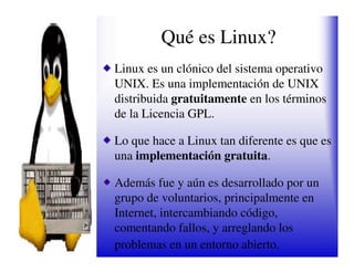 Qué es Linux?
Linux es un clónico del sistema operativo
UNIX. Es una implementación de UNIX
distribuida gratuitamente en los términos
de la Licencia GPL.

Lo que hace a Linux tan diferente es que es
una implementación gratuita.

Además fue y aún es desarrollado por un
grupo de voluntarios, principalmente en
Internet, intercambiando código,
comentando fallos, y arreglando los
problemas en un entorno abierto.
 