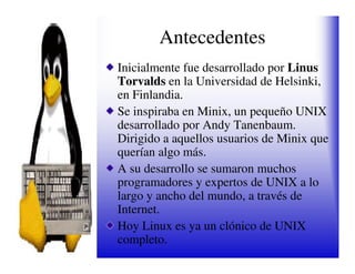 Antecedentes
Inicialmente fue desarrollado por Linus
Torvalds en la Universidad de Helsinki,
en Finlandia.
Se inspiraba en Minix, un pequeño UNIX
desarrollado por Andy Tanenbaum.
Dirigido a aquellos usuarios de Minix que
querían algo más.
A su desarrollo se sumaron muchos
programadores y expertos de UNIX a lo
largo y ancho del mundo, a través de
Internet.
Hoy Linux es ya un clónico de UNIX
completo.
 