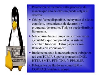 Protección de memoria entre procesos, de
manera que uno de ellos no pueda colgar el
sistema.
Código fuente disponible, incluyendo el núcleo
completo, herramientas de desarrollo y
programas de usuario. Todo se puede distribuir
libremente.
Núcleo usualmente empaquetado con varios
ejecutables que comprenden un sistema
operativo funcional. Estos paquetes son
llamados “distribuciones”.
Implementa todo lo necesario para trabajar en
red con TCP/IP. Soporta protocolos DNS,
HTTP, SMTP, FTP, TNP, Y PPP/SLIP.
Fabricantes de Hardware como IBM y
COMPAQ brindan su apoyo.
 