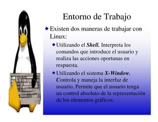 Entorno de Trabajo
Existen dos maneras de trabajar con
Linux:
  Utilizando el Shell. Interpreta los
  comandos que introduce el usuario y
  realiza las acciones oportunas en
  respuesta.
  Utilizando el sistema X-Window.
  Controla y maneja la interfaz de
  usuario. Permite que el usuario tenga
  un control absoluto de la representación
  de los elementos gráficos.
 