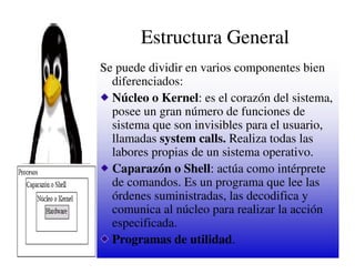 Estructura General
Se puede dividir en varios componentes bien
  diferenciados:
  Núcleo o Kernel: es el corazón del sistema,
  posee un gran número de funciones de
  sistema que son invisibles para el usuario,
  llamadas system calls. Realiza todas las
  labores propias de un sistema operativo.
  Caparazón o Shell: actúa como intérprete
  de comandos. Es un programa que lee las
  órdenes suministradas, las decodifica y
  comunica al núcleo para realizar la acción
  especificada.
  Programas de utilidad.
 