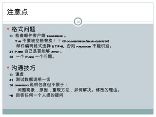 注意点
                                 10

 格式问题
1 ) 检查邮件客户端 thunderbird 。
    T a 不要被空格替换！！ (D ocumenta
       b                     tion/email-clients.txt)
    邮件编码格式选择 UT F-8, 否则 pa   tchwork 不能识别。
2) Pa 自己是否能够 a 。
      tch       pply
3) 一个 Pa 一个问题。
          tch

 沟通技巧
1 ) 谦虚
2) 测试数据说明一切
3) changelog 说明包含但不限于：
     问题现象，原因，重现方法，如何解决。修改的理由。
4) 回答任何一个人提的疑问
 