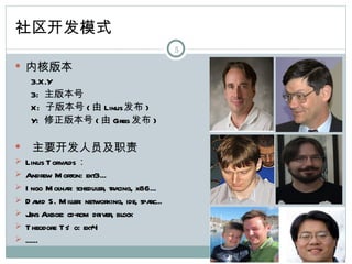 社区开发模式
                                              5

 内核版本
  3.X.Y
  3: 主版本号
  X: 子版本号 ( 由 Linus发布 )
  Y: 修正版本号 ( 由 Greg 发布 )

    主要开发人员及职责
 Linus T orvalds：
 Andrew M orton: ext3...
 I ngo M olna scheduler, tra
              r:             cing, x86...
 D a S. M iller: networking, ide, spa
     vid                              rc...
 J Axboe: cd-rom driver, block
   ens
 T heodore T s' o: ext4
 ......
 