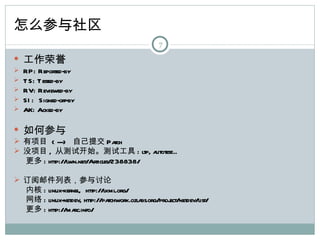 怎么参与社区
                                                  7

 工作荣誉
   RP: Reported-by
   T S: T ested-by
   RV: Reviewed-by
   SI : Signed-off-by
   AK: Acked-by

 如何参与
 有项目 < ---> 自己提交 Pa            tch
 没项目 , 从测试开始。测试工具 : ltp, a            utotest...
  更多 : http://lwn.net/Articles/238838/

 订阅邮件列表，参与讨论
  内核 : linux-kernel, http://lkml.org/
  网络 : linux-netdev, http://patchwork.ozlabs.org/proj
                                                    ect/netdev/list/
  更多 : http://ma rc.info/
 