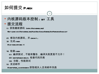 如何提交 Patch
                                                  8

 内核源码版本控制 : git 工具
 提交流程
1 ) 获取最新源码 (http://git.kernel.org)
 # clone git://git.kernel.org/pub/scm/linux/kernel/git/torva
   git                                                      lds/linux.git

2) 修改内核源码 , 并 commit。
3) 生成 pa     tch
 # git forma tch -1
            t-pa

4) 检查 pa       tch
  (1 ) 编译测试，不能有警告，编译失败更是不允许！
  (2) scripts/checkpa  tch.pl 检查代码风格
  (3) 功能，性能测试
5) 发送邮件
 # scripts/get_ ma iner.pl获取相关人员和邮件列表
                   inta
 
