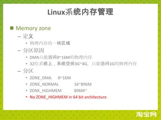 Linux系统内存管理
 Memory zone
  – 定义
     • 物理内存的一块区域
  – 分区原因
     • DMA只能访问0~16M的物理内存
     • 32位系统上，系统空间3G~4G，只能访问1G的物理内存
  – 分区
     •   ZONE_DMA 0~16M
     •   ZONE_NORMAL        16~896M
     •   ZONE_HIGHMEM       896M~
     •   No ZONE_HIGHMEM in 64 bit architecture
 