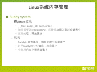 Linux系统内存管理
 Buddy system
   – 释放free算法
     • _ _free_pages_ok( page, order)
     • 如果需要做rebalanceing，直接将块插入到对应链表中
     • 正常的话，释放该块
  – 思考
     • Buddy以页为单位，如何处理小的申请？
     • 对于buddy的分配请求，来自谁？
     • 小物理内存申请来自谁？
 