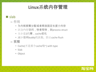 Linux系统内存管理
 slab
   – 作用
    •   为内核频繁分配或者释放固定长度小内存
    •   区分内存访问，快者恒快，如process struct
    •   大小是2的幂，cache优化
    •   减少访问buddy的次数，防止cache flush
  – 实现
    • Cache(不是那个cache哦~) with type
    • Slab
    • Object
 