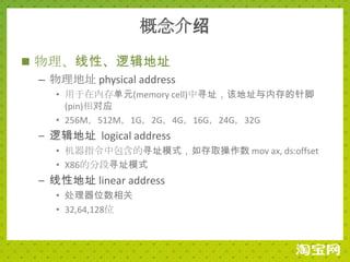 概念介绍
 物理、线性、逻辑地址
  – 物理地址 physical address
     • 用于在内存单元(memory cell)中寻址，该地址与内存的针脚
       (pin)相对应
     • 256M，512M，1G，2G，4G，16G，24G，32G
  – 逻辑地址 logical address
     • 机器指令中包含的寻址模式，如存取操作数 mov ax, ds:offset
     • X86的分段寻址模式
  – 线性地址 linear address
     • 处理器位数相关
     • 32,64,128位
 